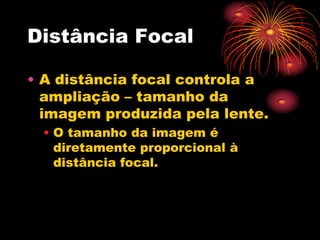 Distância Focal

• A distância focal controla a
  ampliação – tamanho da
  imagem produzida pela lente.
 • O tamanho da imagem é
   diretamente proporcional à
   distância focal.
 