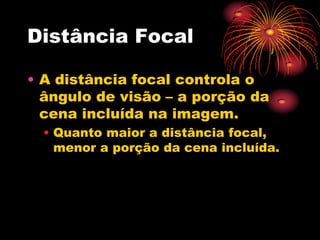 Distância Focal

• A distância focal controla o
  ângulo de visão – a porção da
  cena incluída na imagem.
  • Quanto maior a distância focal,
    menor a porção da cena incluída.
 