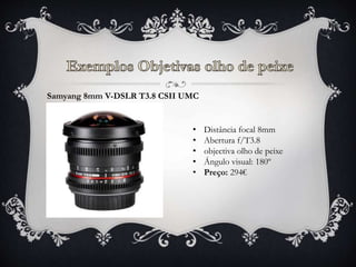 Samyang 8mm V-DSLR T3.8 CSII UMC
• Distância focal 8mm
• Abertura f/T3.8
• objectiva olho de peixe
• Ángulo visual: 180º
• Preço: 294€
 