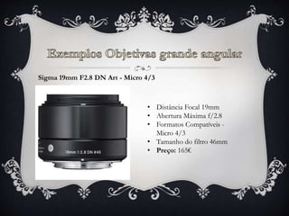 Sigma 19mm F2.8 DN Art - Micro 4/3
• Distância Focal 19mm
• Abertura Máxima f/2.8
• Formatos Compatíveis -
Micro 4/3
• Tamanho do filtro 46mm
• Preço: 165€
 