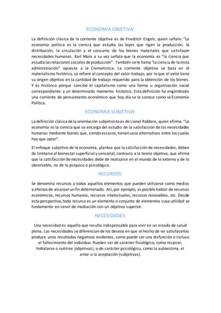 ECONOMIA OBJETIVA:
La definición clásica de la corriente objetiva es de Friedrich Engels, quien señala: “La
economía política es la ciencia que estudia las leyes que rigen la producción, la
distribución, la circulación y el consumo de los bienes materiales que satisfacen
necesidades humanas. Karl Marx a su vez señala que la economía es “la ciencia que
estudia las relaciones sociales deproducción“. También sele llama“lacienciade larecta
administración” opuesta a la Crematística. La corriente objetiva se basa en el
materialismo histórico, se refiere al concepto del valor-trabajo, por lo que el valor tiene
su origen objetivo en la cantidad de trabajo requerido para la obtención de los bienes.
Y es histórico porque concibe el capitalismo como una forma u organización social
correspondiente a un determinado momento histórico. Esta definición ha engendrado
una corriente de pensamiento económico que hoy día se le conoce como la Economía
Política.
ECONOMIA SUBJETIVA:
Ladefinición clásicadela orientación subjetivistaes de Lionel Robbins, quien afirma: “La
economía es la ciencia que se encarga del estudio de la satisfacción de las necesidades
humanas mediante bienes que, siendo escasos,tienen usos alternativos entre los cuales
hay que optar”.
El enfoque subjetivo de la economía, plantea que la satisfacción de necesidades, deben
de limitarse al bienestar superficial y sensorial, contrario a la teoría objetiva, que afirma
que la satisfacción de necesidades debe de realizarse en el mundo de lo externo y de lo
observable, no de lo psíquico o psicológico.
RECURSOS:
Se denomina recursos a todos aquellos elementos que pueden utilizarse como medios
a efectos de alcanzar un fin determinado. Así,por ejemplo, es posible hablar de recursos
económicos, recursos humanos, recursos intelectuales, recursos renovables, etc. Desde
esta perspectiva, todo recurso es un elemento o conjunto de elementos cuya utilidad se
fundamente en servir de mediación con un objetivo superior.
NECESIDADES:
Una necesidad es aquello que resulta indispensable para vivir en un estado de salud
plena. Las necesidades se diferencian de los deseos en que el hecho de no satisfacerlas
produce unos resultados negativos evidentes, como puede ser una disfunción o incluso
el fallecimiento del individuo. Pueden ser de carácter fisiológico, como respirar,
hidratarse o nutrirse (objetivas); o de carácter psicológico, como la autoestima, el
amor o la aceptación (subjetivas).
 