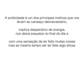 A prolixidade é um dos principais motivos que nos
levam ao cansaço desnecessário,
implica desperdício de energia,
nos deixa exaustos no ﬁnal do dia e
com uma sensação de ter feito muitas coisas
mas ao mesmo tempo ser ter feito algo eﬁcaz
 