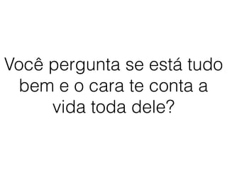 Você pergunta se está tudo
bem e o cara te conta a
vida toda dele?
 