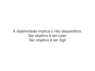A objetividade implica o não desperdício.
Ser objetivo é ser Lean
Ser objetivo é ser Ágil
 