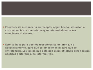  El emisor da a conocer a su receptor algún hecho, situación o
circunstancia sin que intervengan primordialmente sus
emociones ni deseos.
 Esto se hace para que los receptores se enteren y, no
necesariamente, para que se emocionen ni para que se
entretengan. Los textos que persigan estos objetivos serán textos
poéticos o literarios, no informativos.
 