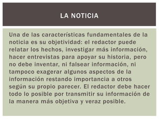 Una de las características fundamentales de la
noticia es su objetividad: el redactor puede
relatar los hechos, investigar más información,
hacer entrevistas para apoyar su historia, pero
no debe inventar, ni falsear información, ni
tampoco exagerar algunos aspectos de la
información restando importancia a otros
según su propio parecer. El redactor debe hacer
todo lo posible por transmitir su información de
la manera más objetiva y veraz posible.
LA NOTICIA
 