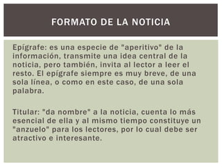 Epígrafe: es una especie de "aperitivo" de la
información, transmite una idea central de la
noticia, pero también, invita al lector a leer el
resto. El epígrafe siempre es muy breve, de una
sola línea, o como en este caso, de una sola
palabra.
Titular: "da nombre" a la noticia, cuenta lo más
esencial de ella y al mismo tiempo constituye un
"anzuelo" para los lectores, por lo cual debe ser
atractivo e interesante.
FORMATO DE LA NOTICIA
 