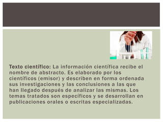 Texto científico: La información científica recibe el
nombre de abstracto. Es elaborado por los
científicos (emisor) y describen en forma ordenada
sus investigaciones y las conclusiones a las que
han llegado después de analizar las mismas. Los
temas tratados son específicos y se desarrollan en
publicaciones orales o escritas especializadas.
 