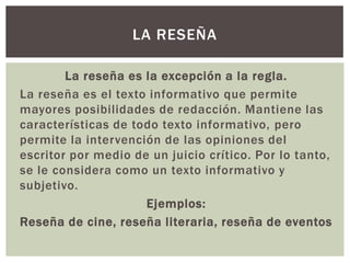 La reseña es la excepción a la regla.
La reseña es el texto informativo que permite
mayores posibilidades de redacción. Mantiene las
características de todo texto informativo, pero
permite la intervención de las opiniones del
escritor por medio de un juicio crítico. Por lo tanto,
se le considera como un texto informativo y
subjetivo.
Ejemplos:
Reseña de cine, reseña literaria, reseña de eventos
LA RESEÑA
 