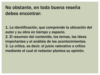 No obstante, en toda buena reseña
debes encontrar:
1. La identificación, que comprende la ubicación del
autor y su obra en tiempo y espacio.
2. El resumen del contenido, los temas, las ideas
importantes y el análisis de los acontecimientos.
3. La crítica, es decir, el juicio valorativo o crítico
mediante el cual el redactor plantea su opinión.
 