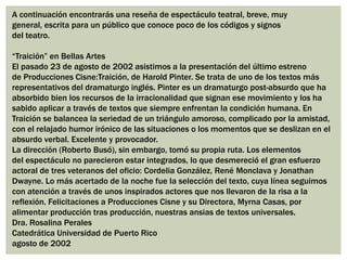 A continuación encontrarás una reseña de espectáculo teatral, breve, muy
general, escrita para un público que conoce poco de los códigos y signos
del teatro.
“Traición” en Bellas Artes
El pasado 23 de agosto de 2002 asistimos a la presentación del último estreno
de Producciones Cisne:Traición, de Harold Pinter. Se trata de uno de los textos más
representativos del dramaturgo inglés. Pinter es un dramaturgo post-absurdo que ha
absorbido bien los recursos de la irracionalidad que signan ese movimiento y los ha
sabido aplicar a través de textos que siempre enfrentan la condición humana. En
Traición se balancea la seriedad de un triángulo amoroso, complicado por la amistad,
con el relajado humor irónico de las situaciones o los momentos que se deslizan en el
absurdo verbal. Excelente y provocador.
La dirección (Roberto Busó), sin embargo, tomó su propia ruta. Los elementos
del espectáculo no parecieron estar integrados, lo que desmereció el gran esfuerzo
actoral de tres veteranos del oficio: Cordelia González, René Monclava y Jonathan
Dwayne. Lo más acertado de la noche fue la selección del texto, cuya línea seguimos
con atención a través de unos inspirados actores que nos llevaron de la risa a la
reflexión. Felicitaciones a Producciones Cisne y su Directora, Myrna Casas, por
alimentar producción tras producción, nuestras ansias de textos universales.
Dra. Rosalina Perales
Catedrática Universidad de Puerto Rico
agosto de 2002
 