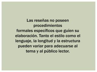 Las reseñas no poseen
procedimientos
formales específicos que guíen su
elaboración. Tanto el estilo como el
lenguaje, la longitud y la estructura
pueden variar para adecuarse al
tema y al público lector.
 