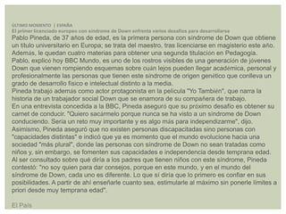 ÚLTIMO MOMENTO | ESPAÑA
El primer licenciado europeo con síndrome de Down enfrenta varios desafíos para desarrollarse
Pablo Pineda, de 37 años de edad, es la primera persona con síndrome de Down que obtiene
un título universitario en Europa; se trata del maestro, tras licenciarse en magisterio este año.
Además, le quedan cuatro materias para obtener una segunda titulación en Pedagogía.
Pablo, explicó hoy BBC Mundo, es uno de los rostros visibles de una generación de jóvenes
Down que vienen rompiendo esquemas sobre cuán lejos pueden llegar académica, personal y
profesionalmente las personas que tienen este síndrome de origen genético que conlleva un
grado de desarrollo físico e intelectual distinto a la media.
Pineda trabajó además como actor protagonista en la película "Yo También", que narra la
historia de un trabajador social Down que se enamora de su compañera de trabajo.
En una entrevista concedida a la BBC, Pineda aseguró que su próximo desafío es obtener su
carnet de conducir. "Quiero sacármelo porque nunca se ha visto a un síndrome de Down
conduciendo. Sería un reto muy importante y es algo más para independizarme", dijo.
Asimismo, Pineda aseguró que no existen personas discapacitadas sino personas con
"capacidades distintas" e indicó que ya es momento que el mundo evolucione hacia una
sociedad "más plural", donde las personas con síndrome de Down no sean tratadas como
niños y, sin embargo, se fomenten sus capacidades e independencia desde temprana edad.
Al ser consultado sobre qué diría a los padres que tienen niños con este síndrome, Pineda
contestó: "no soy quien para dar consejos, porque en este mundo, y en el mundo del
síndrome de Down, cada uno es diferente. Lo que sí diría que lo primero es confiar en sus
posibilidades. A partir de ahí enseñarle cuanto sea, estimularle al máximo sin ponerle límites a
priori desde muy temprana edad".
El País
 