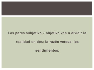 Los pares subjetivo / objetivo van a dividir la
realidad en dos: la razón versus los
sentimientos.
 