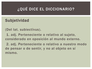 Subjetividad
(Del lat. subiectīvus).
1. adj. Perteneciente o relativo al sujeto,
considerado en oposición al mundo externo.
2. adj. Perteneciente o relativo a nuestro modo
de pensar o de sentir, y no al objeto en sí
mismo.
¿QUÉ DICE EL DICCIONARIO?
 