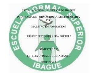ESCUELA NORMAL SUPERIOR DE IBAGUE
PROGRAMA DE FORMACION COMPLEMENTARIA
PFC
MAESTRO EN FOMRACION
LUIS FEDERICO HERRERA PORTELA
SEMESTRE 3 C
ESTELIA OPINA DE BUSTAMANTE
PROFESORA
 