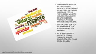 • SI NOS ENFOCAMOS EN
EL OBJETIVISMO,
DEBEMOS RESALTAR QUE
LO VALORES VALEN POR
SI MISMOS, POR LO
TANTO ESTOS VALDRÁN
SIEMPRE, MUY APARTE
DE LA CONCIENCIA
VALORATIVA QUE LE
PUEDE DAR EL HOMBRE.
• LOS VALORES SON MUY
INDEPENDIENTE A LA
EXISTENCIA DEL SER
HUMANO.
• EL HOMBRE NO ES EL
CREADOR DE LOS
VALORES, SINO SE
ENCUENTRA CON ELLOS
EN SU DÍA A DÍA.
https://conceptodefinicion.de/valores-personales/
 