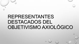 REPRESENTANTES
DESTACADOS DEL
OBJETIVISMO AXIOLÓGICO
 