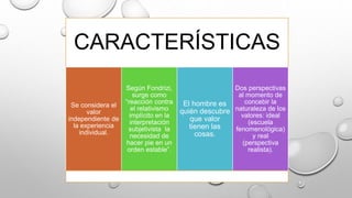 CARACTERÍSTICAS
Se considera el
valor
independiente de
la experiencia
individual.
Según Fondrizi,
surge como
“reacción contra
el relativismo
implícito en la
interpretación
subjetivista la
necesidad de
hacer pie en un
orden estable”.
El hombre es
quién descubre
que valor
tienen las
cosas.
Dos perspectivas
al momento de
concebir la
naturaleza de los
valores: ideal
(escuela
fenomenológica)
y real
(perspectiva
realista).
 