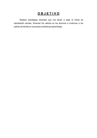 OBJETIVO
      Realizar estrategias docentes que nos lleven a bajar el índice de
reprobación escolar, fomentar los valores en los alumnos e involucrar a los
padres de familia en el proceso enseñanza-aprendizaje.
 