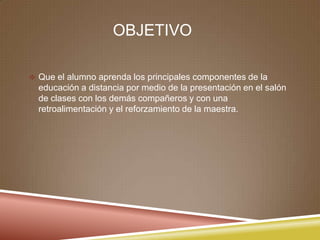 OBJETIVO
 Que el alumno aprenda los principales componentes de la
educación a distancia por medio de la presentación en el salón
de clases con los demás compañeros y con una
retroalimentación y el reforzamiento de la maestra.
 