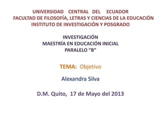 UNIVERSIDAD CENTRAL DEL ECUADOR
FACULTAD DE FILOSOFÍA, LETRAS Y CIENCIAS DE LA EDUCACIÓN
INSTITUTO DE INVESTIGACIÓN Y POSGRADO
INVESTIGACIÓN
MAESTRÍA EN EDUCACIÓN INICIAL
PARALELO “B”

TEMA: Objetivo
Alexandra Silva

D.M. Quito, 17 de Mayo del 2013

 