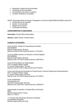 




Recepção e registro de documentação
Verificação da documentação
Armazenagem dos dados no sistema
Contatar via telefone os cidadãos

AIRJET Exploração Aérea de Cargas, Passageiros e Correios Ltd(julh/2008-dez/2009)-Luanda AO
 Gerenciamento de materiais
 Auxiliar na manutenção
 Registro das compras
 Verificação das faturas.
CONHECIMENTOS E HABLIDADES
Informática: Pacote Office Intermediário.
Idiomas: Inglês Fluente, Francês básico.

CURSOS E EXTENSÕES
Curso de GCC- Gestão de Cooperativas de Crédito
EAD SEBRAE
Brasília Carga horária: 30 horas
Data de início01/01/2014 Data de término: 31/01/2014
Curso de IGPN-Iniciando um Pequeno e Grande Negócio
EAD SEBRAE
Brasília Carga horária: 30 horas
Data de início: 27/12/2013 Data de término: 26/01/2014
Curso de Diversidade nas Organizações
FGV- Fundação Getúlio Vargas
R. Janeiro Carga horária: 15 horas
Data de início:01/12/2013 Data de término:23/12/2013
Curso auto-instrucional Introdução ao Private Equity e Venture Capital para Empreendedores
FGV- Fundação Getúlio Vargas
R. Janeiro Carga horária: 40 horas
Data de início: 01/12/2013 Data de término: 27/12/2013
Curso de Eletrônica
Cursosvirtuais.net
Ibiúna/SP Carga horária: 40 horas
Data de início: 24/07/2011 Data de término: 03/05/2012

Apresentação de trabalho no Projeto Ética nas Escolas
SESI
Brasília Carga horária: 4 horas
Data: 21/11/2013
1ª Encontro dos Estudantes Africanos em Brasília
Universidade de Brasília
Brasília Carga horária: 60 horas

 