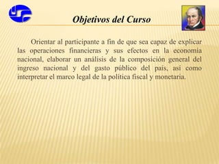 Objetivos del Curso
Orientar al participante a fin de que sea capaz de explicar
las operaciones financieras y sus efectos en la economía
nacional, elaborar un análisis de la composición general del
ingreso nacional y del gasto público del país, así como
interpretar el marco legal de la política fiscal y monetaria.