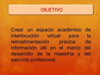 OBJETIVO
Crear un espacio académico de
interlocución virtual para la
retroalimentación práxica de
información útil en el marco del
desarrollo de la maestría y del
ejercicio profesional.
 