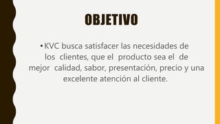 OBJETIVO
•KVC busca satisfacer las necesidades de
los clientes, que el producto sea el de
mejor calidad, sabor, presentación, precio y una
excelente atención al cliente.
 