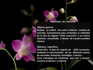 OBJETIVOS DEL NEGOCIO
Objetivo general
Realizar un análisis del sector mediante estudios de
mercado, (competencia) para comprobar la viabilidad
de la idea de negocio “JUNE accesorios” y así mismo
satisfacer necesidades o deseos de nuestros posibles
clientes.
Objetivos específicos
Desarrollar el plan de negocio de JUNE accesorios,
mediante la estructuración de los diferentes planes
de mercadeo, financiero, estratégico y técnico.
Crear estrategias de marketing para dar a conocer
nuestros productos y servicios
 