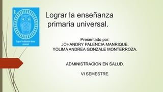 Lograr la enseñanza
primaria universal.
Presentado por:
JOHANDRY PALENCIA MANRIQUE.
YOLIMA ANDREA GONZALE MONTERROZA.
ADMINISTRACION EN SALUD.
VI SEMESTRE.
 