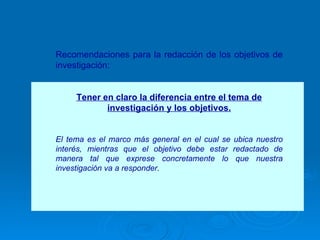Recomendaciones para la redacción de los objetivos de investigación: Tener en claro la diferencia entre el tema de investigación y los objetivos. El tema es el marco más general en el cual se ubica nuestro interés, mientras que el objetivo debe estar redactado de manera tal que exprese concretamente lo que nuestra investigación va a responder.  