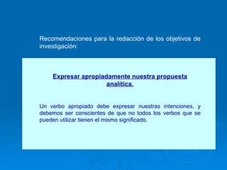 Recomendaciones para la redacción de los objetivos de investigación: Expresar apropiadamente nuestra propuesta analítica. Un verbo apropiado debe expresar nuestras intenciones, y debemos ser conscientes de que no todos los verbos que se pueden utilizar tienen el mismo significado.  