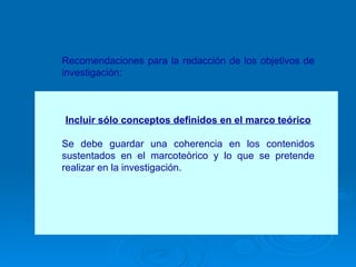 Recomendaciones para la redacción de los objetivos de investigación: Incluir sólo conceptos definidos en el marco teórico Se debe guardar una coherencia en los contenidos sustentados en el marcoteòrico y lo que se pretende realizar en la investigación. 