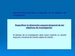 Recomendaciones para la redacción de los objetivos de investigación: Especificar la dimensión espacio-temporal de los objetivos de investigación .  El planteo de la investigación debe hacer explícito un recorte espacial y temporal de nuestro objeto de interés.  
