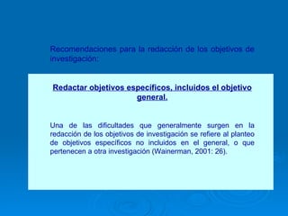 Recomendaciones para la redacción de los objetivos de investigación: Redactar objetivos específicos, incluidos el objetivo general. Una de las dificultades que generalmente surgen en la redacción de los objetivos de investigación se refiere al planteo de objetivos específicos no incluidos en el general, o que pertenecen a otra investigación (Wainerman, 2001: 26).  
