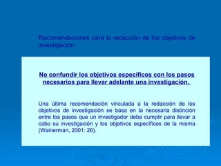 Recomendaciones para la redacción de los objetivos de investigación: No confundir los objetivos específicos con los pasos necesarios para llevar adelante una investigación.  Una última recomendación vinculada a la redacción de los objetivos de investigación se basa en la necesaria distinción entre los pasos que un investigador debe cumplir para llevar a cabo su investigación y los objetivos específicos de la misma (Wainerman, 2001: 26).  