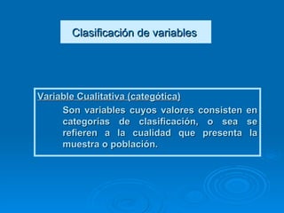 Clasificación de variables   Variable Cualitativa (categótica)   Son variables cuyos valores consisten en categorías de clasificación, o sea se refieren a la cualidad que presenta la muestra o población.   