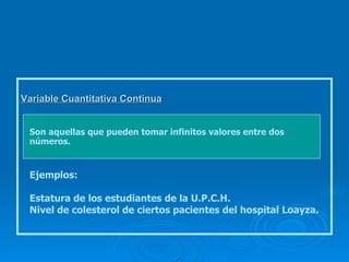 Variable Cuantitativa Continua   Son aquellas que pueden tomar infinitos valores entre dos números. Ejemplos: Estatura de los estudiantes de la U.P.C.H. Nivel de colesterol de ciertos pacientes del hospital Loayza. 