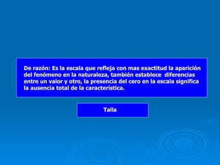 De razón: Es la escala que refleja con mas exactitud la aparición del fenómeno en la naturaleza, también establece  diferencias entre un valor y otro, la presencia del cero en la escala significa la ausencia total de la característica. Talla 