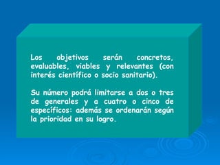 Los objetivos serán concretos, evaluables, viables y relevantes (con interés científico o socio sanitario).  Su número podrá limitarse a dos o tres de generales y a cuatro o cinco de específicos: además se ordenarán según la prioridad en su logro.   