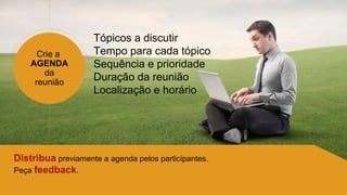 Crie a
AGENDA
da
reunião
Tópicos a discutir
Tempo para cada tópico
Sequência e prioridade
Duração da reunião
Localização e horário
Distribua previamente a agenda pelos participantes.
Peça feedback.
 