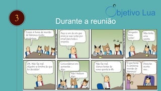 2 Durante a reunião
Foram 4 horas de reunião
de liderança muito
produtivas.
Peço a um de vós que
envie as suas notas por
email para toda a
empresa.
Ninguém
tirou
notas?
Não tinha
uma
caneta.
OK. Não faz mal.
Alguém se lembra do que
foi decidido?
Concordámos em
aumentar…
algo.
Não! Reduzir
algo.
Não faz mal.
Vamos tentar de
novo quinta às 8h.
A que horas
é a próxima
reunião de
liderança?
Devia ter
escrito
isso...
bjetivo Lua
 