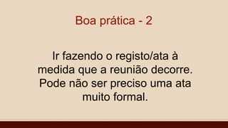 Boa prática - 2
Ir fazendo o registo/ata à
medida que a reunião decorre.
Pode não ser preciso uma ata
muito formal.
 