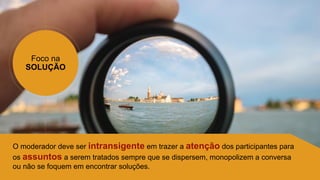 Foco na
SOLUÇÃO
O moderador deve ser intransigente em trazer a atenção dos participantes para
os assuntos a serem tratados sempre que se dispersem, monopolizem a conversa
ou não se foquem em encontrar soluções.
 