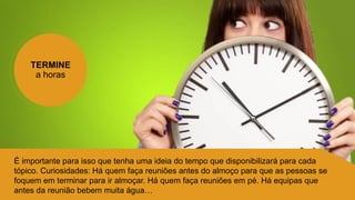 TERMINE
a horas
É importante para isso que tenha uma ideia do tempo que disponibilizará para cada
tópico. Curiosidades: Há quem faça reuniões antes do almoço para que as pessoas se
foquem em terminar para ir almoçar. Há quem faça reuniões em pé. Há equipas que
antes da reunião bebem muita água…
 