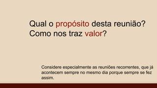 Qual o propósito desta reunião?
Como nos traz valor?
Considere especialmente as reuniões recorrentes, que já
acontecem sempre no mesmo dia porque sempre se fez
assim.
 