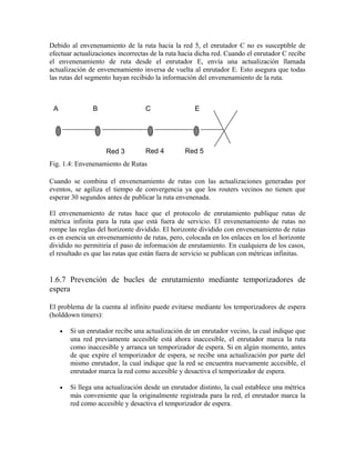 Debido al envenenamiento de la ruta hacia la red 5, el enrutador C no es susceptible de
efectuar actualizaciones incorrectas de la ruta hacia dicha red. Cuando el enrutador C recibe
el envenenamiento de ruta desde el enrutador E, envía una actualización llamada
actualización de envenenamiento inversa de vuelta al enrutador E. Esto asegura que todas
las rutas del segmento hayan recibido la información del envenenamiento de la ruta.
Fig. 1.4: Envenenamiento de Rutas
Cuando se combina el envenenamiento de rutas con las actualizaciones generadas por
eventos, se agiliza el tiempo de convergencia ya que los routers vecinos no tienen que
esperar 30 segundos antes de publicar la ruta envenenada.
El envenenamiento de rutas hace que el protocolo de enrutamiento publique rutas de
métrica infinita para la ruta que está fuera de servicio. El envenenamiento de rutas no
rompe las reglas del horizonte dividido. El horizonte dividido con envenenamiento de rutas
es en esencia un envenenamiento de rutas, pero, colocada en los enlaces en los el horizonte
dividido no permitiría el paso de información de enrutamiento. En cualquiera de los casos,
el resultado es que las rutas que están fuera de servicio se publican con métricas infinitas.
1.6.7 Prevención de bucles de enrutamiento mediante temporizadores de
espera
El problema de la cuenta al infinito puede evitarse mediante los temporizadores de espera
(holddown timers):
• Si un enrutador recibe una actualización de un enrutador vecino, la cual indique que
una red previamente accesible está ahora inaccesible, el enrutador marca la ruta
como inaccesible y arranca un temporizador de espera. Si en algún momento, antes
de que expire el temporizador de espera, se recibe una actualización por parte del
mismo enrutador, la cual indique que la red se encuentra nuevamente accesible, el
enrutador marca la red como accesible y desactiva el temporizador de espera.
• Si llega una actualización desde un enrutador distinto, la cual establece una métrica
más conveniente que la originalmente registrada para la red, el enrutador marca la
red como accesible y desactiva el temporizador de espera.
BA C E
Red 3 Red 4 Red 5
 