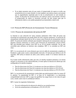 • Si en algún momento antes de que expire el temporizador de espera se recibe una
actualización de un router distinto, la cual establece una métrica menos conveniente
que la originalmente registrada para la red, la actualización no será tomada en
cuenta. El descartar las actualizaciones con métricas menos convenientes mientras
el temporizador de espera se encuentra activado, da más tiempo para que la
información relativa a un cambio perjudicial sea transmitido a toda la red.
1.6.8 Protocolo RIP (Protocolo de Enrutamiento Vector-Distancia)
1.6.8.1 Proceso de enrutamiento del protocolo RIP
La Internet es una colección de varios sistemas autónomos (AS). Cada AS posee una
tecnología de enrutamiento que puede diferir de otros sistemas autónomos. El protocolo de
enrutamiento utilizado dentro de un AS se conoce como Protocolo de enrutamiento interior
(IGP). Un protocolo distinto utilizado para transferir información de enrutamiento entre los
distintos sistemas autónomos se conoce como Protocolo de enrutamiento exterior (EGP).
RIP está diseñado para trabajar como IGP en un AS de tamaño moderado. No ha sido
concebido para utilizarse en entornos más complejos. RIP v1 se considera un IGP con
clase.
RIP v1 es un protocolo de vector-distancia que envía la tabla de enrutamiento completa en
broadcast a cada router vecino a determinados intervalos. El intervalo por defecto es de 30
segundos. RIP utiliza el número de saltos como métrica, siendo 15 el número máximo de
saltos.
Si el router recibe información sobre una red y la interfaz receptora pertenece a la misma
red pero se encuentra en una subred diferente, el router aplica la máscara de subred que está
configurada en la interfaz receptora:
• Para las direcciones de Clase A, la máscara con clase por defecto es 255.0.0.0.
• Para las direcciones de Clase B, la máscara con clase por defecto es 255.255.0.0.
• Para las direcciones de Clase C, la máscara con clase por defecto es 255.255.255.0.
RIP v1 es un protocolo de enrutamiento común dado que prácticamente todos los routers IP
lo admiten. La popularidad de RIP v1 se basa en la simplicidad y su demostrada
compatibilidad universal. RIP es capaz de equilibrar las cargas hasta en seis rutas de igual
costo, siendo cuatro rutas la cantidad por defecto.
RIP v1 posee las siguientes limitaciones:
• No envía información de máscara de subred en sus actualizaciones.
• Envía las actualizaciones en broadcasts a 255.255.255.255.
 